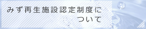 みず再生施設認定制度について